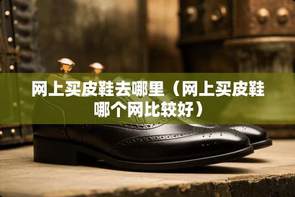 网上买皮鞋去哪里（网上买皮鞋哪个网比较好）