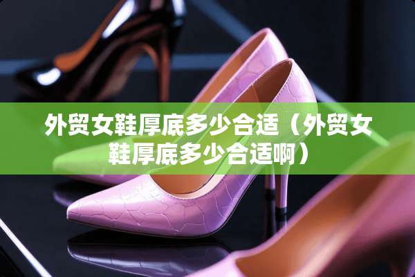 外贸女鞋厚底多少合适（外贸女鞋厚底多少合适啊）