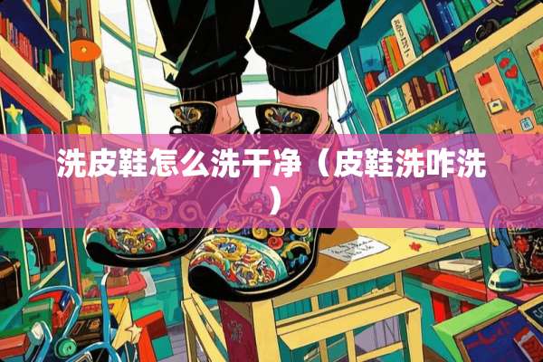 洗皮鞋怎么洗干净（皮鞋洗咋洗）