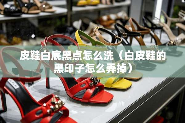 皮鞋白底黑点怎么洗（白皮鞋的黑印子怎么弄掉）