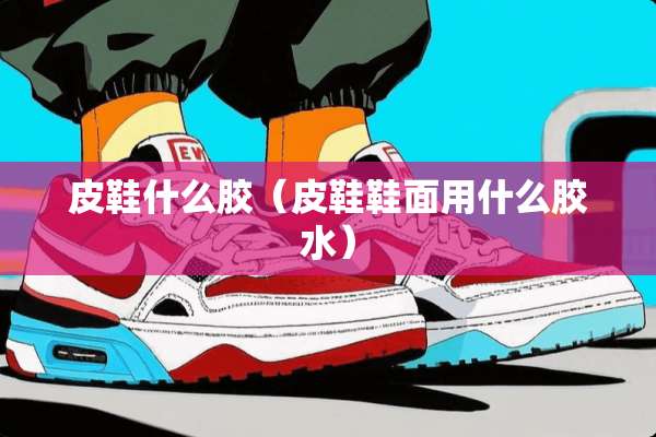 皮鞋什么胶（皮鞋鞋面用什么胶水）