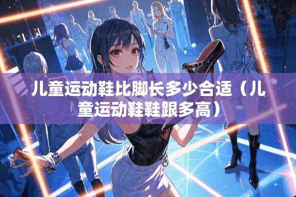 儿童运动鞋比脚长多少合适（儿童运动鞋鞋跟多高）