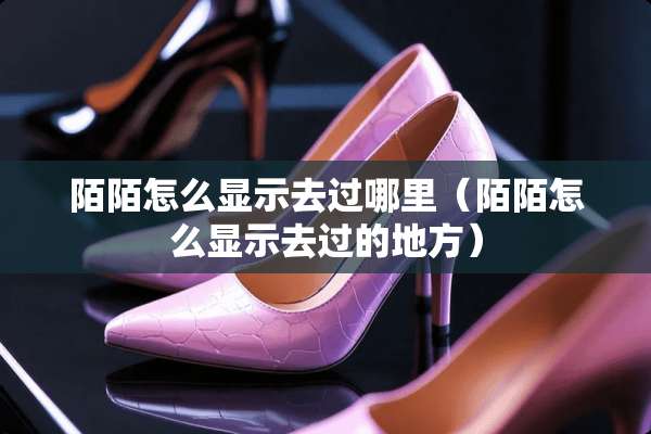 陌陌怎么显示去过哪里（陌陌怎么显示去过的地方）
