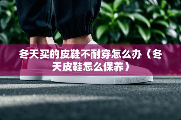 冬天买的皮鞋不耐穿怎么办（冬天皮鞋怎么保养）