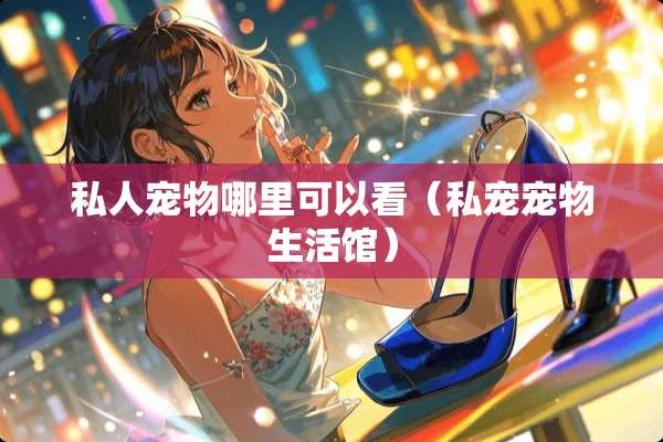 私人宠物哪里可以看（私宠宠物生活馆）