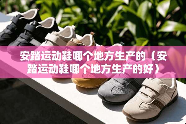 安踏运动鞋哪个地方生产的（安踏运动鞋哪个地方生产的好）
