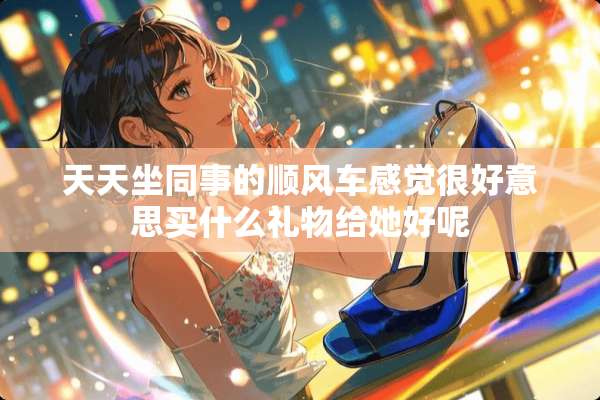 天天坐同事的顺风车感觉很好意思买什么礼物给她好呢