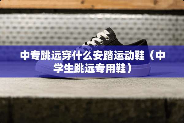 中专跳远穿什么安踏运动鞋（中学生跳远专用鞋）