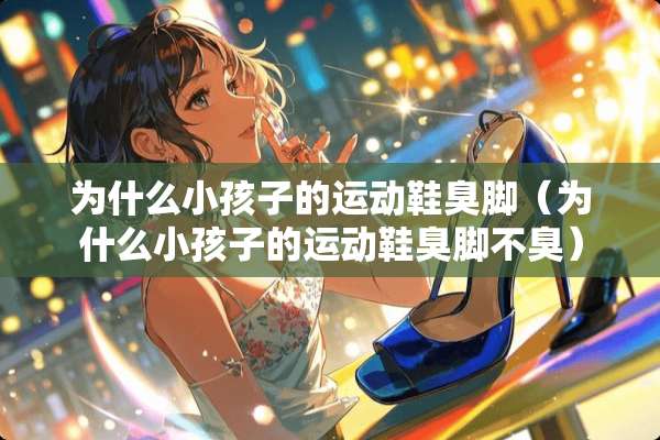 为什么小孩子的运动鞋臭脚（为什么小孩子的运动鞋臭脚不臭）
