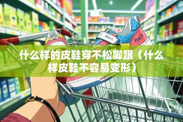 什么样的皮鞋穿不松脚跟（什么样皮鞋不容易变形）