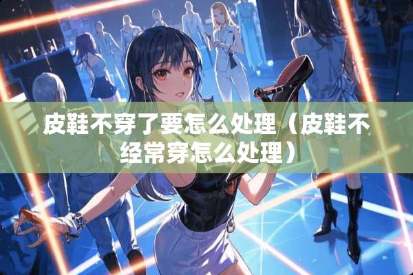 皮鞋**了要怎么处理（皮鞋不经常穿怎么处理）