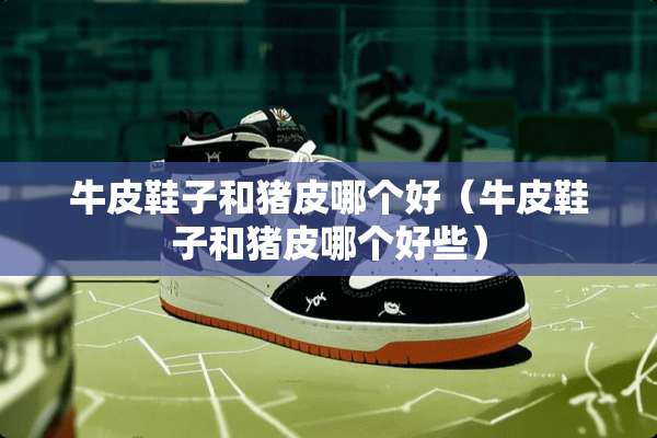 牛皮鞋子和猪皮哪个好（牛皮鞋子和猪皮哪个好些）