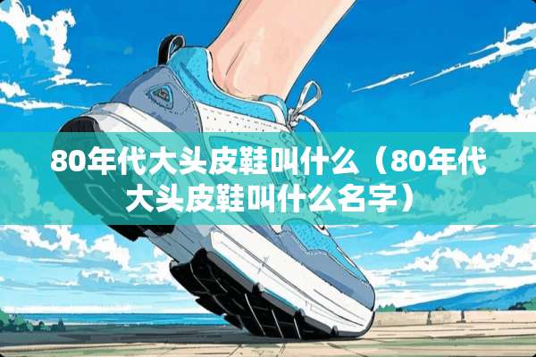 80年代大头皮鞋叫什么（80年代大头皮鞋叫什么名字）