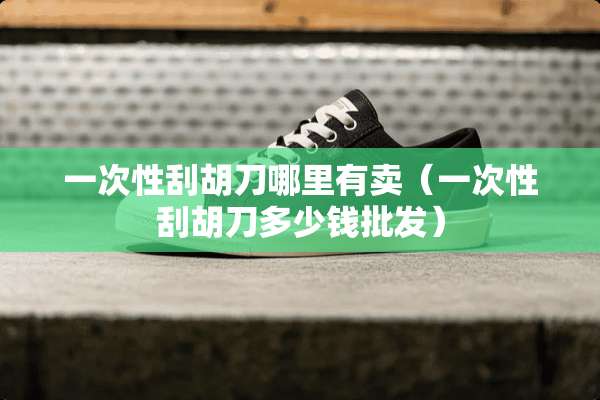 一次性刮胡刀哪里有卖（一次性刮胡刀多少钱批发）