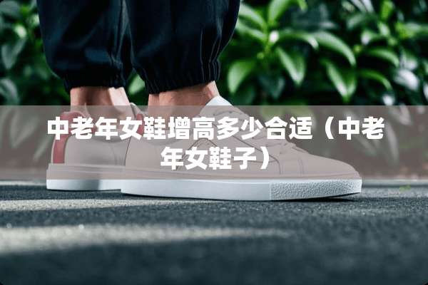 中老年女鞋增高多少合适（中老年女鞋子）