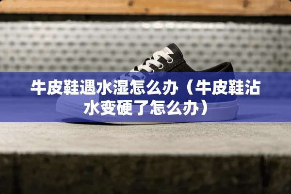 牛皮鞋遇水湿怎么办（牛皮鞋沾水变硬了怎么办）