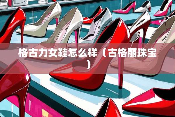 格古力女鞋怎么样（古格丽珠宝）