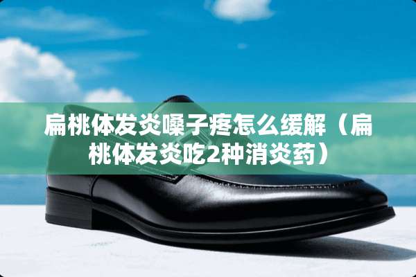 扁桃体发炎嗓子疼怎么缓解（扁桃体发炎吃2种消炎药）