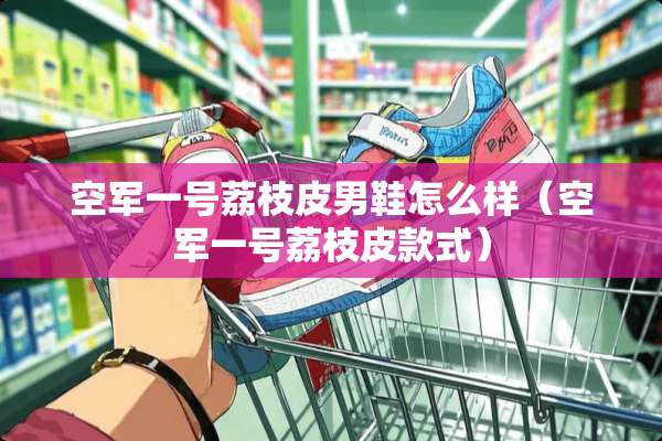 空军一号荔枝皮男鞋怎么样（空军一号荔枝皮款式）