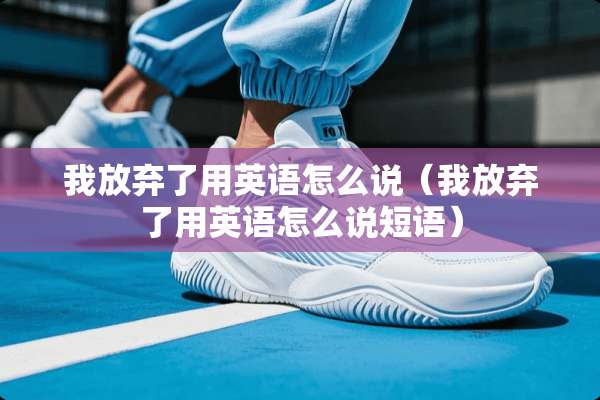 我放弃了用英语怎么说（我放弃了用英语怎么说短语）
