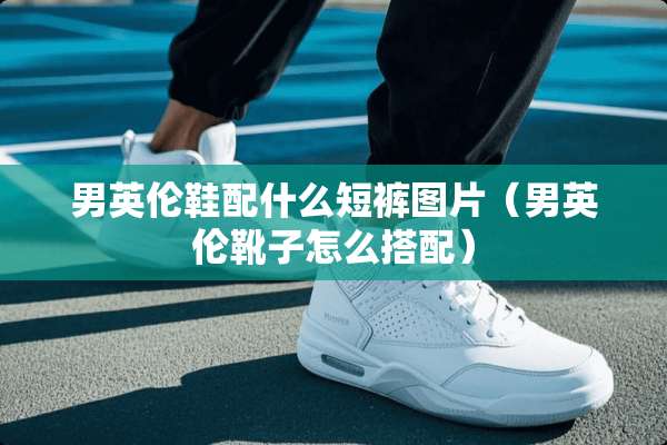 男英伦鞋配什么短裤图片（男英伦靴子怎么搭配）