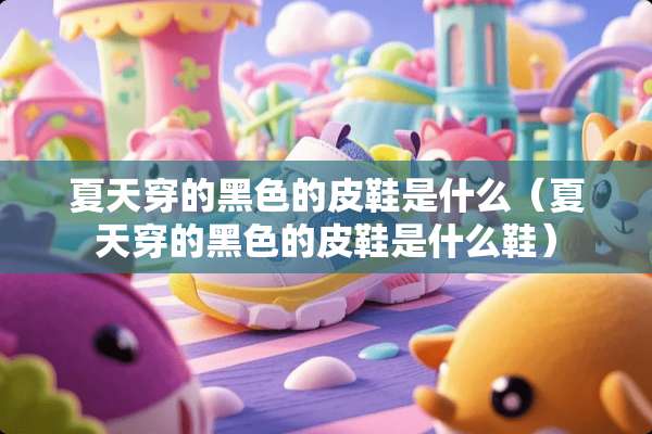 夏天穿的黑色的皮鞋是什么（夏天穿的黑色的皮鞋是什么鞋）