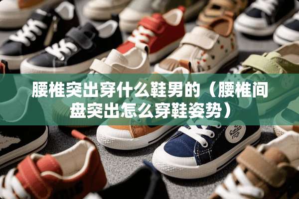 腰椎突出穿什么鞋男的（腰椎间盘突出怎么穿鞋姿势）