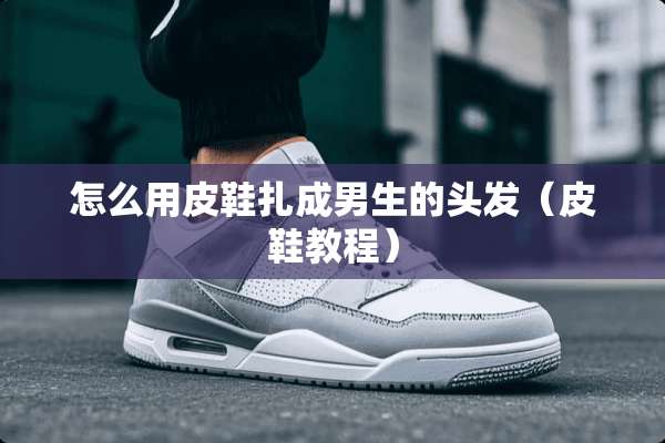 怎么用皮鞋扎成男生的头发（皮鞋教程）