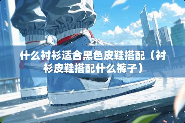什么衬衫适合黑色皮鞋搭配（衬衫皮鞋搭配什么裤子）