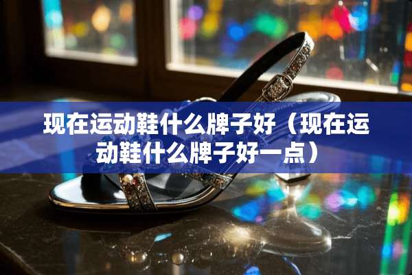 现在运动鞋什么牌子好（现在运动鞋什么牌子好一点）