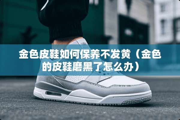 金色皮鞋如何保养不发黄（金色的皮鞋磨黑了怎么办）