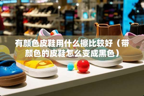 有颜色皮鞋用什么擦比较好（带颜色的皮鞋怎么变成黑色）