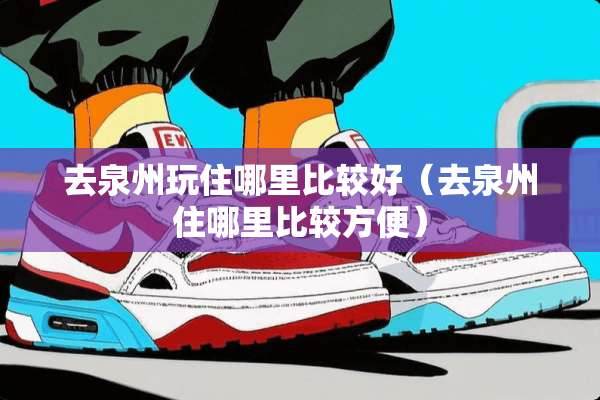 去泉州玩住哪里比较好（去泉州住哪里比较方便）