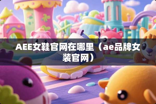 AEE女鞋官网在哪里（ae品牌女装官网）