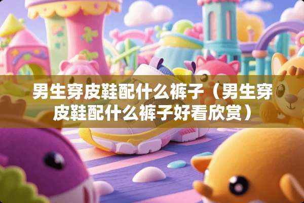 男生穿皮鞋配什么裤子（男生穿皮鞋配什么裤子好看欣赏）