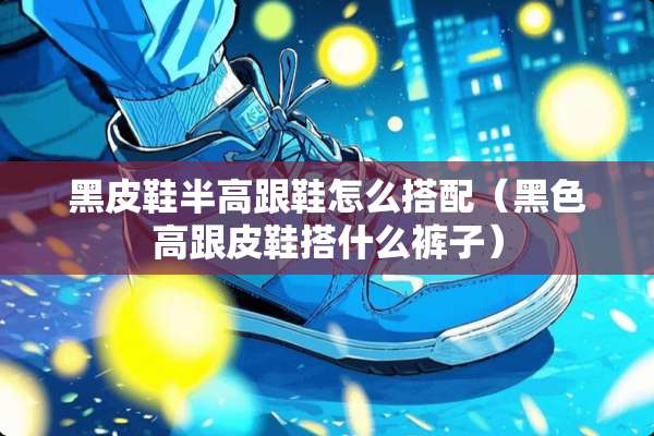 黑皮鞋半高跟鞋怎么搭配（黑色高跟皮鞋搭什么裤子）