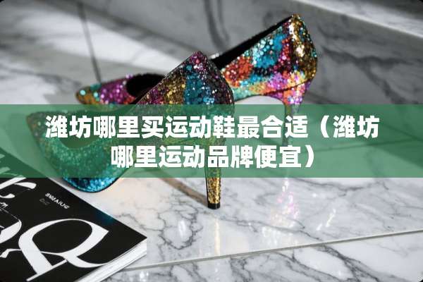潍坊哪里买运动鞋最合适（潍坊哪里运动品牌便宜）