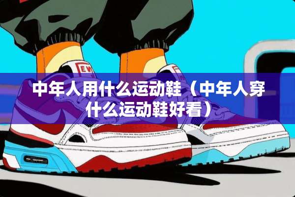 中年人用什么运动鞋（中年人穿什么运动鞋好看）