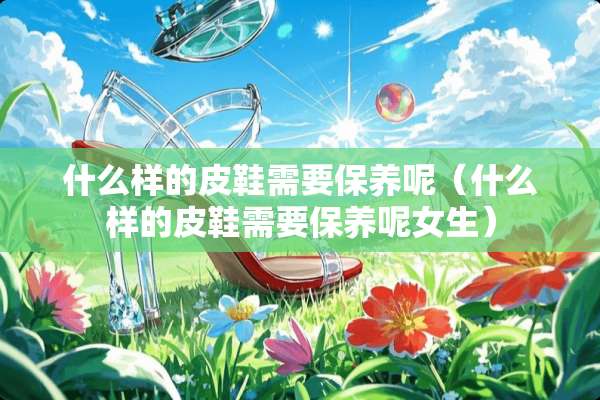 什么样的皮鞋需要保养呢（什么样的皮鞋需要保养呢女生）