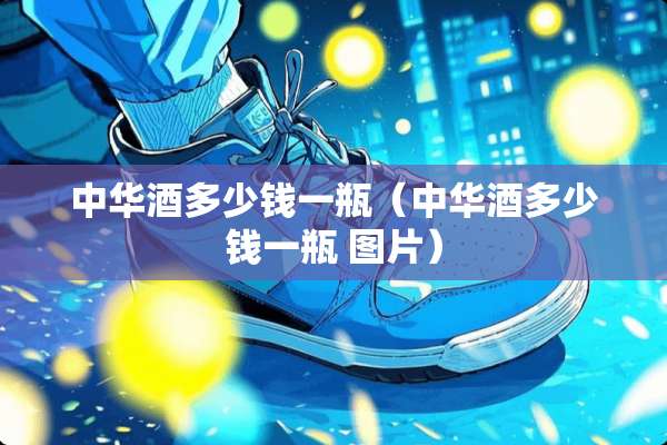 中华酒多少钱一瓶（中华酒多少钱一瓶 图片）