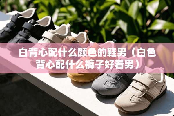 白背心配什么颜色的鞋男（白色背心配什么裤子好看男）