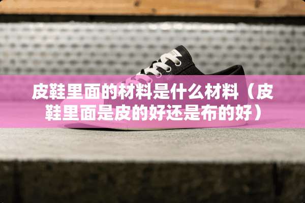 皮鞋里面的材料是什么材料（皮鞋里面是皮的好还是布的好）