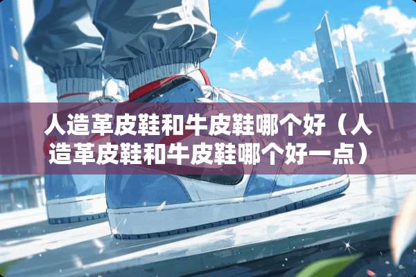 人造革皮鞋和牛皮鞋哪个好（人造革皮鞋和牛皮鞋哪个好一点）
