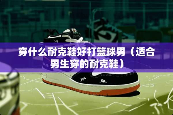 穿什么耐克鞋好打篮球男（适合男生穿的耐克鞋）