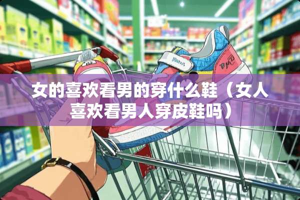 女的喜欢看男的穿什么鞋（女人喜欢看男人穿皮鞋吗）