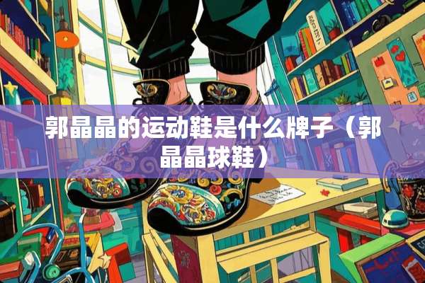 郭晶晶的运动鞋是什么牌子（郭晶晶球鞋）