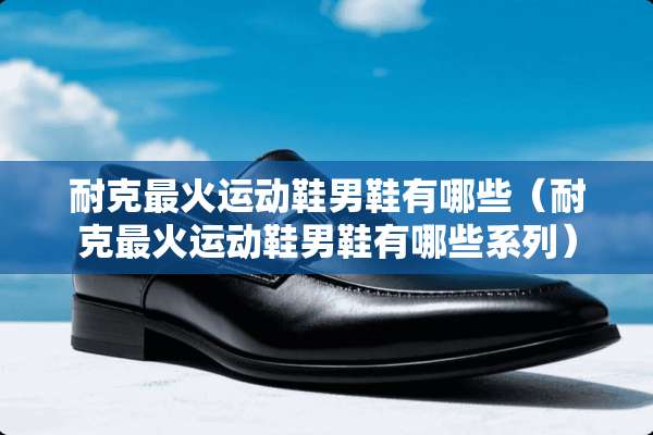 耐克最火运动鞋男鞋有哪些（耐克最火运动鞋男鞋有哪些系列）