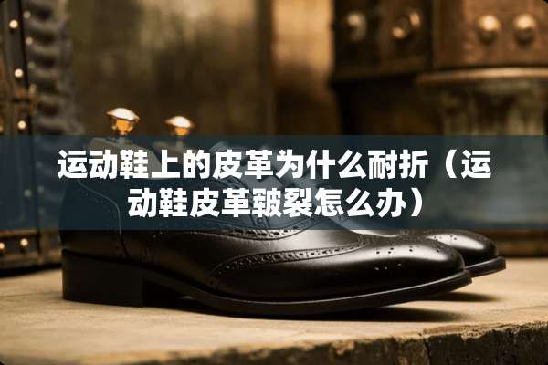 运动鞋上的皮革为什么耐折（运动鞋皮革皲裂怎么办）