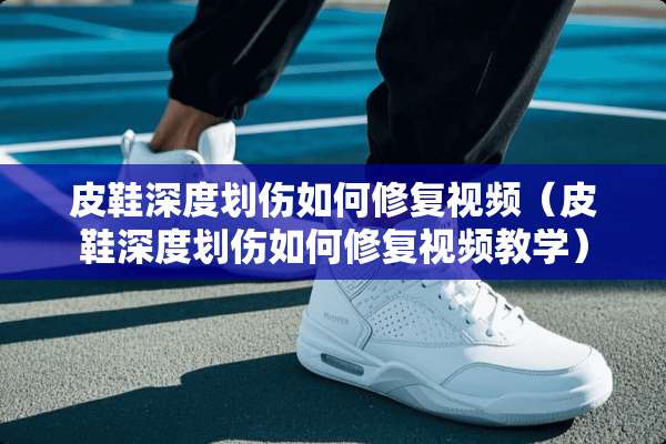 皮鞋深度划伤如何修复视频（皮鞋深度划伤如何修复视频教学）