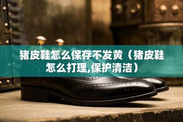 猪皮鞋怎么保存不发黄（猪皮鞋怎么打理,保护清洁）